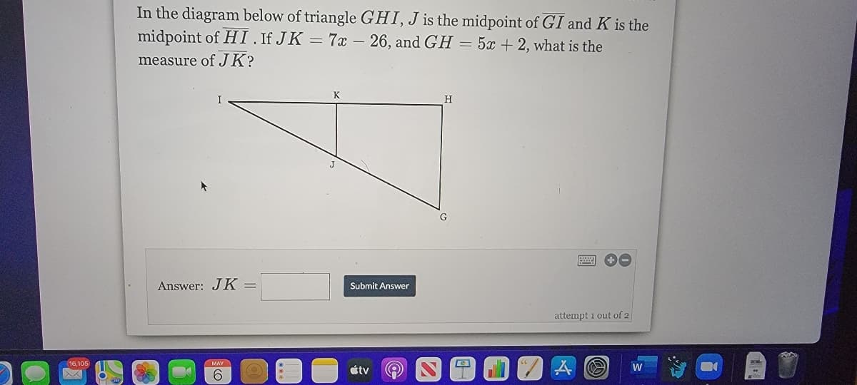 In the diagram below of triangle GHI, J is the midpoint of GI and K is the
midpoint of HI .If JK = 7x – 26, and GH = 5x + 2, what is the
measure of JK?
K
H
J
Answer: JK =
Submit Answer
attempt 1 out of 2
16,105
átv
W
9.
