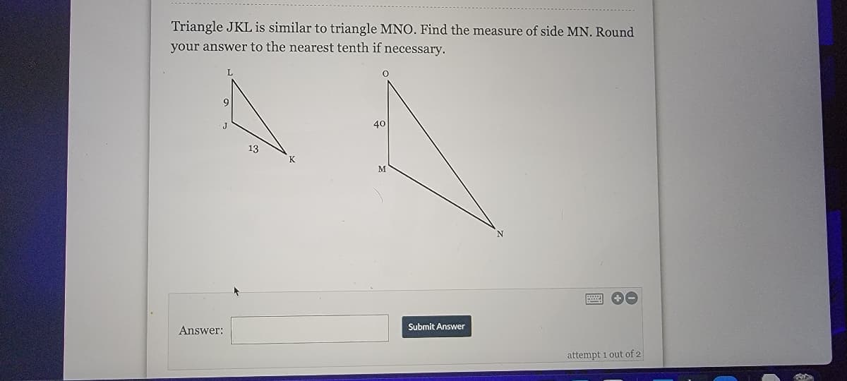 Triangle JKL is similar to triangle MNO. Find the measure of side MN. Round
your answer to the nearest tenth if necessary.
40
13
K
M
Answer:
Submit Answer
attempt 1 out of 2
