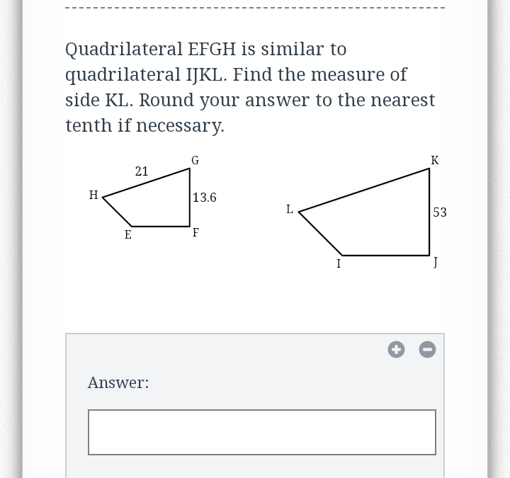 Quadrilateral EFGH is similar to
quadrilateral IJKL. Find the measure of
side KL. Round your answer to the nearest
tenth if necessary.
K
21
H
13.6
L
53
E
I
Answer:
