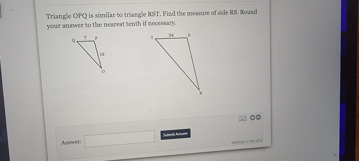 Triangle OPQ is similàr to triangle RST. Find the measure of side RS. Round
your answer to the nearest tenth if necessary.
7
34
12
Submit Answer
Answer:
attempt 1 out of 2
