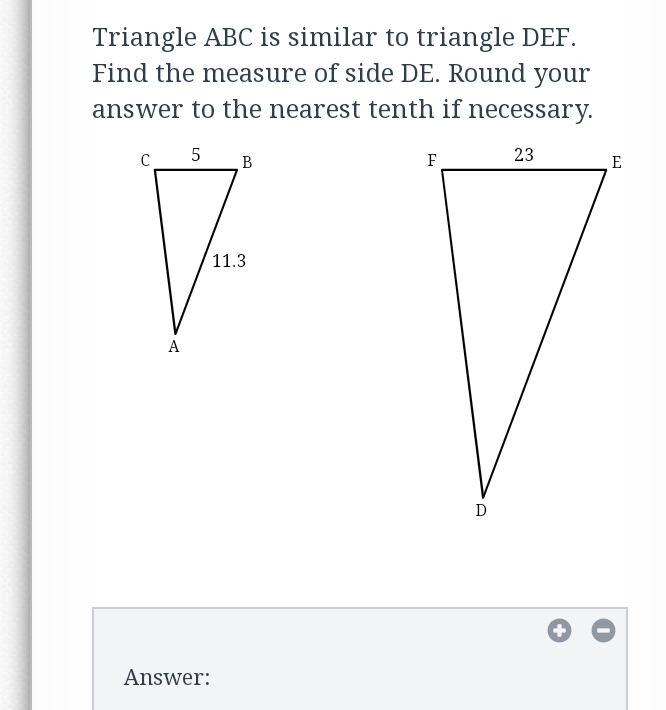 Triangle ABC is similar to triangle DEF.
Find the measure of side DE. Round your
answer to the nearest tenth if necessary.
5
B
23
F
E
11.3
A
D
Answer:
