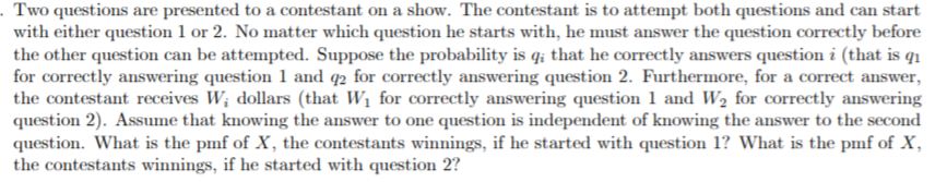 Two questions are presented to a contestant on a show. The contestant is to attempt both questions and can start
with either question 1 or 2. No matter which question he starts with, he must answer the question correctly before
the other question can be attempted. Suppose the probability is qi that he correctly answers question i (that is q
for correctly answering question 1 and q2 for correctly answering question 2. Furthermore, for a correct answer,
the contestant receives W dollars (that Wi for correctly answering question 1 and W2 for correctly answering
question 2). Assume that knowing the answer to one question is independent of knowing the answer to the second
question. What is the pmf of X, the contestants winnings, if he started with question 1? What is the pmf of X
the contestants winnings, if he started with question 2?
