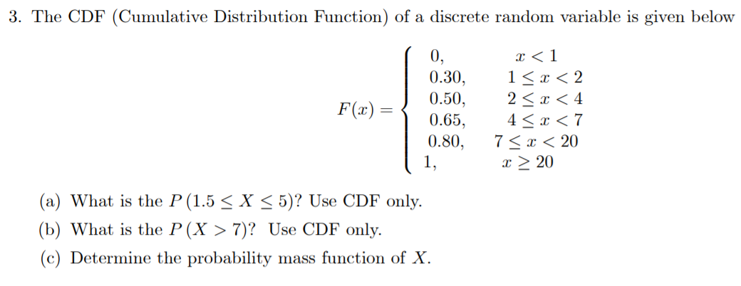 3. The CDF (Cumulative Distribution Function) of a discrete random variable is given below
0.30
2 x 4
4 7
7 x20
0.50
F(x)=
0.65,
0.80
1,
x 20
(a) What is the P (1.5 < X < 5)? Use CDF only
(b) What is the P (X > 7)? Use CDF only
(c) Determine the probability
mass function of X

