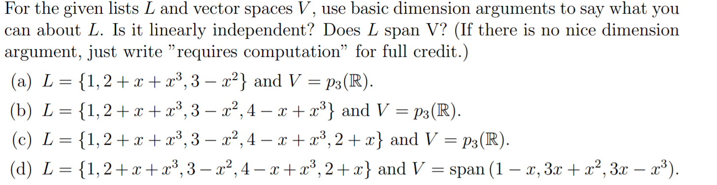 For the given lists L and vector spaces V, use basic dimension arguments to say what you
| can about L. Is it linearly independent? Does L span V? (If there is no nice dimension
argument, just write "requires computation" for full credit.)
(a) L {1,2x3,3 - a2} and V p3(R)
1,2 x, - a2,4 - x 3} and V = p3(R).
(b) L
(c) L {1,2 x x3,3- 2,4 - x + x3, 2+x} and V = p3(R)
1,2 x3,-x2,4 -x+x3,2+ x} and V = span (1 - x, 3x x2, 3x - 3)
|(d) L
