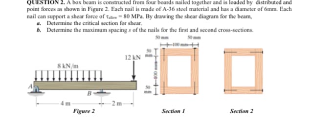 QUESTION 2. A box beam is constructed from four boards nailed together and is loaded by distributed and
point forces as shown in Figure 2. Each nail is made of A-36 steel material and has a diameter of 6mm. Each
nail can support a shear force of tale 80 MPa. By drawing the shear diagram for the beam,
a. Determine the critical section for shear.
b. Determine the maximum spacing s of the nails for the first and second cross-sections.
12 kN
8 kN/m
B
-2 m
Figure 2
Section 1
Section 2
