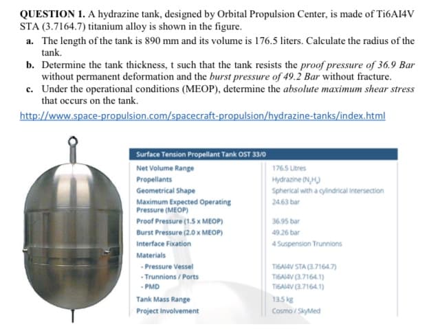 QUESTION 1. A hydrazine tank, designed by Orbital Propulsion Center, is made of T16A14V
STA (3.7164.7) titanium alloy is shown in the figure.
a. The length of the tank is 890 mm and its volume is 176.5 liters. Calculate the radius of the
tank.
b. Determine the tank thickness, t such that the tank resists the proof pressure of 36.9 Bar
without permanent deformation and the burst pressure of 49.2 Bar without fracture.
c. Under the operational conditions (MEOP), determine the absolute maximum shear stress
that occurs on the tank.
http://www.space-propulsion.com/spacecraft-propulsion/hydrazine-tanks/index.html
Surface Tension Propellant Tank OST 33/0
Net Volume Range
176.5 Litres
Propellants
Hydrazine (N,H)
Spherical with a gylindrical Intersection
Geometrical Shape
Maximum Expected Operating
Pressure (MEOP)
24.63 bar
Proof Pressure (1.5 x MEOP)
36.95 bar
Burst Pressure (2.0 x MEOP)
49.26 bar
Interface Fixation
4 Suspension Trunnions
Materials
- Pressure Vessel
TIGAIAV STA (3.7164.7)
- Trunnions / Ports
TI6AI4V (3.7164.1)
TIGAI4V (3.7164.1)
- PMD
Tank Mass Range
Project Involvement
13.5 kg
Cosmo / SkyMed
