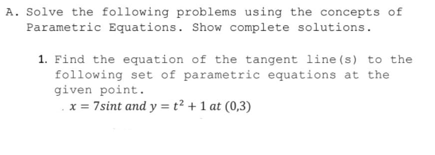 A. Solve the following problems using the concepts of
Parametric Equations. Show complete solutions.
1. Find the equation of the tangent line (s) to the
following set of parametric equations at the
given point.
x = 7sint and y = t² + 1 at (0,3)
