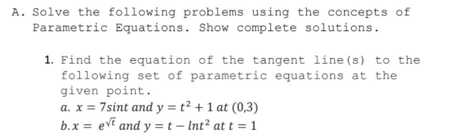 A. Solve the following problems using the concepts of
Parametric Equations. Show complete solutions.
1. Find the equation of the tangent line (s) to the
following set of parametric equations at the
given point.
a. x = 7sint and y = t? +1 at (0,3)
b.x = evt and y = t – Int? at t = 1
