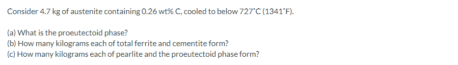 Consider 4.7 kg of austenite containing 0.26 wt% C, cooled to below 727'C (1341°F).
(a) What is the proeutectoid phase?
(b) How many kilograms each of total ferrite and cementite form?
(c) How many kilograms each of pearlite and the proeutectoid phase form?
