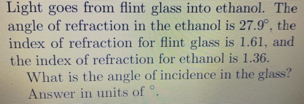Light goes from flint glass into ethanol. The
angle of refraction in the ethanol is 27.9°, the
index of refraction for flint glass is 1.61, and
the index of refraction for ethanol is 1.36.
What is the angle of incidence in the glass?
Answer in units of °.
