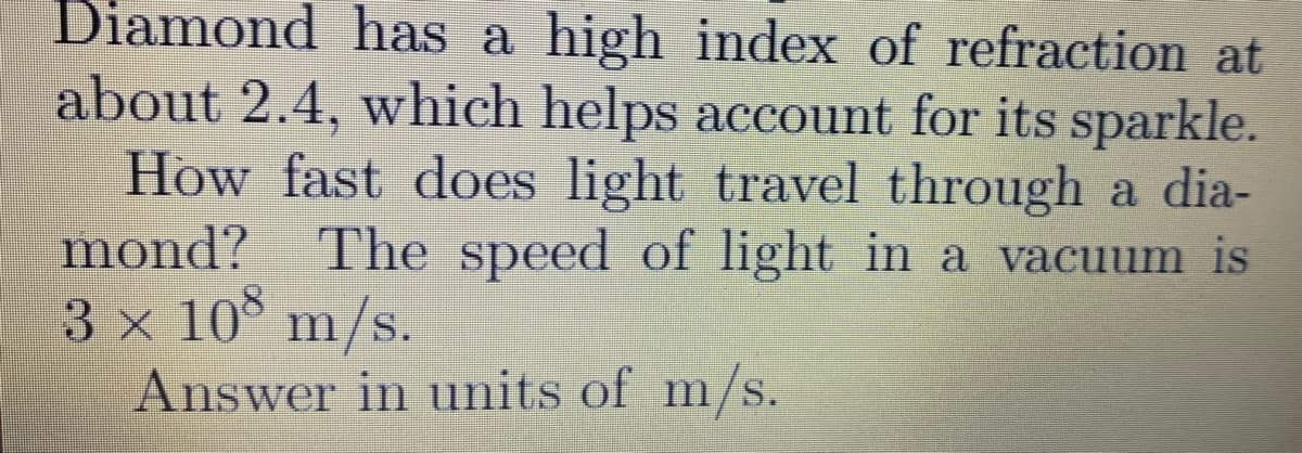 Diamond has a high index of refraction at
about 2.4, which helps account for its sparkle.
How fast does light travel through a dia-
mond?
3 x 10 m/s.
Answer in units of m/s.
The speed of light in a vacuum is
