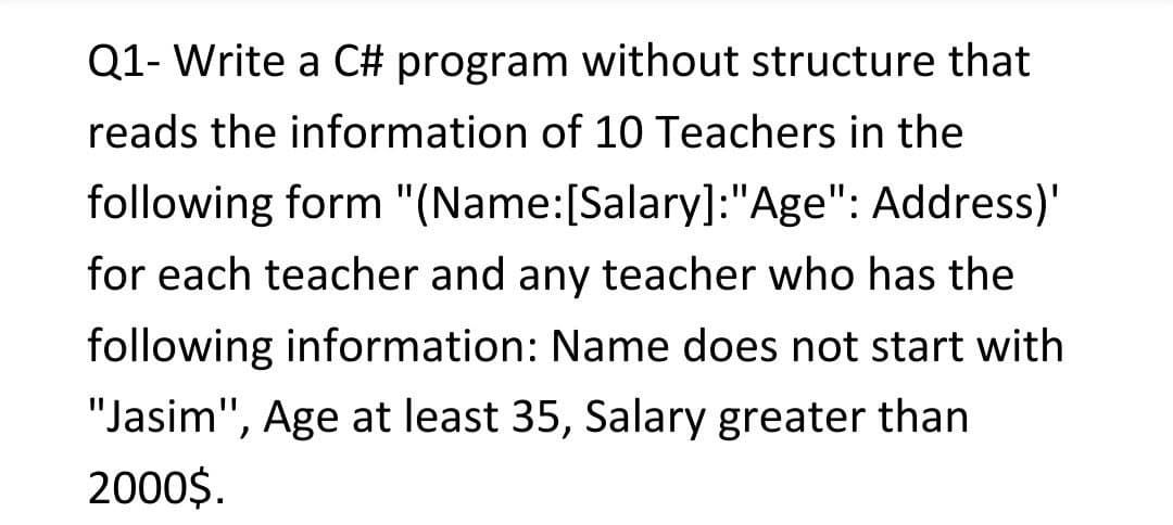 Q1- Write a C# program without structure that
reads the information of 10 Teachers in the
following form "(Name:[Salary]:"Age": Address)'
for each teacher and any teacher who has the
following information: Name does not start with
"Jasim", Age at least 35, Salary greater than
2000$.

