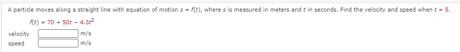 A particle moves along a straight line with equation of motion s = f(t), where s is measured in meters and t in seconds. Find the velocity and speed when t = 5.
f(t) = 70 + 50t – 4.31
velocity
m/s
speed
m/s
