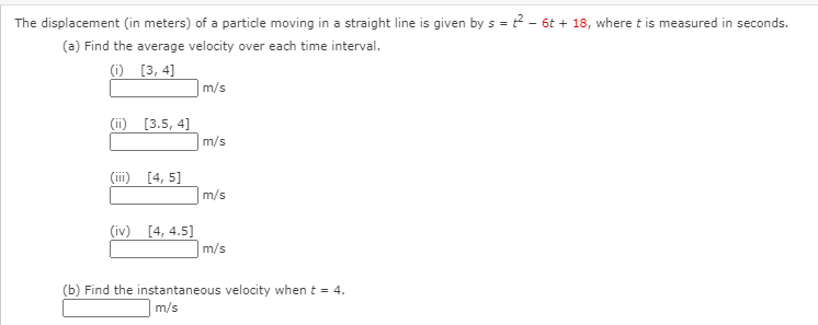 The displacement (in meters) of a particle moving in a straight line is given by s = ? - 6t + 18, where t is measured in seconds.
(a) Find the average velocity over each time interval.
(i) [3, 4]
m/s
(ii) [3.5, 4]
m/s
(iii) [4, 5]
m/s
(iv) [4, 4.5]
m/s
(b) Find the instantaneous velocity when t = 4.
m/s
