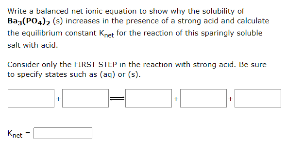 Write a balanced net ionic equation to show why the solubility of
Ba3(PO4)2 (s) increases in the presence of a strong acid and calculate
the equilibrium constant Knet for the reaction of this sparingly soluble
salt with acid.
Consider only the FIRST STEP in the reaction with strong acid. Be sure
to specify states such as (aq) or (s).
Knet
=
+
+
+