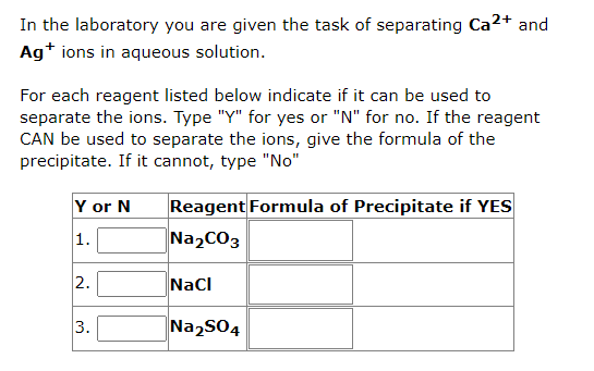 In the laboratory you are given the task of separating Ca²+ and
Ag+ ions in aqueous solution.
For each reagent listed below indicate if it can be used to
separate the ions. Type "Y" for yes or "N" for no. If the reagent
CAN be used to separate the ions, give the formula of the
precipitate. If it cannot, type "No"
Y or N
1.
2.
3.
Reagent Formula of Precipitate if YES
Na₂CO3
NaCl
Na₂SO4