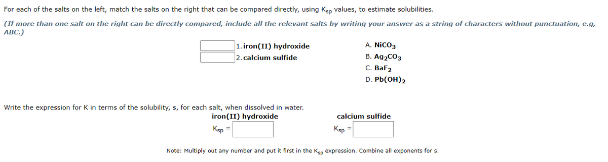 For each of the salts on the left, match the salts on the right that can be compared directly, using Ksp values, to estimate solubilities.
(If more than one salt on the right can be directly compared, include all the relevant salts by writing your answer as a string of characters without punctuation, e.g,
ABC.)
1. iron(II) hydroxide
2. calcium sulfide
Write the expression for K in terms of the solubility, s, for each salt, when dissolved in water.
iron (II) hydroxide
Ksp
A. NICO3
B. Ag₂CO3
C. BaF2
D. Pb(OH)2
calcium sulfide
Ksp
=
Note: Multiply out any number and put it first in the Ksp expression. Combine all exponents for s.