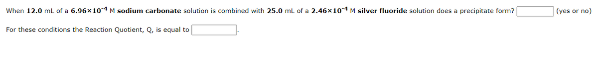 When 12.0 mL of a 6.96x10-4 M sodium carbonate solution is combined with 25.0 mL of a 2.46x10-4 M silver fluoride solution does a precipitate form?
For these conditions the Reaction Quotient, Q, is equal to
(yes or no)