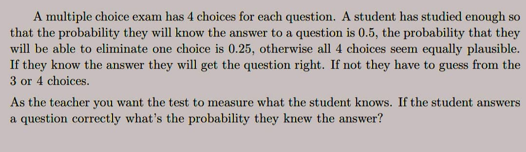 A multiple choice exam has 4 choices for each question. A student has studied enough so
that the probability they will know the answer to a question is 0.5, the probability that they
will be able to eliminate one choice is 0.25, otherwise all 4 choices seem equally plausible.
If they know the answer they will get the question right. If not they have to guess from the
3 or 4 choices.
As the teacher you want the test to measure what the student knows. If the student answers
a question correctly what's the probability they knew the answer?
