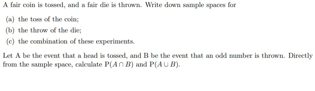 A fair coin is tossed, and a fair die is thrown. Write down sample spaces for
(a) the toss of the coin;
(b) the throw of the die;
(c) the combination of these experiments.
Let A be the event that a head is tossed, and B be the event that an odd number is thrown. Directly
from the sample space, calculate P(An B) and P(AUB).