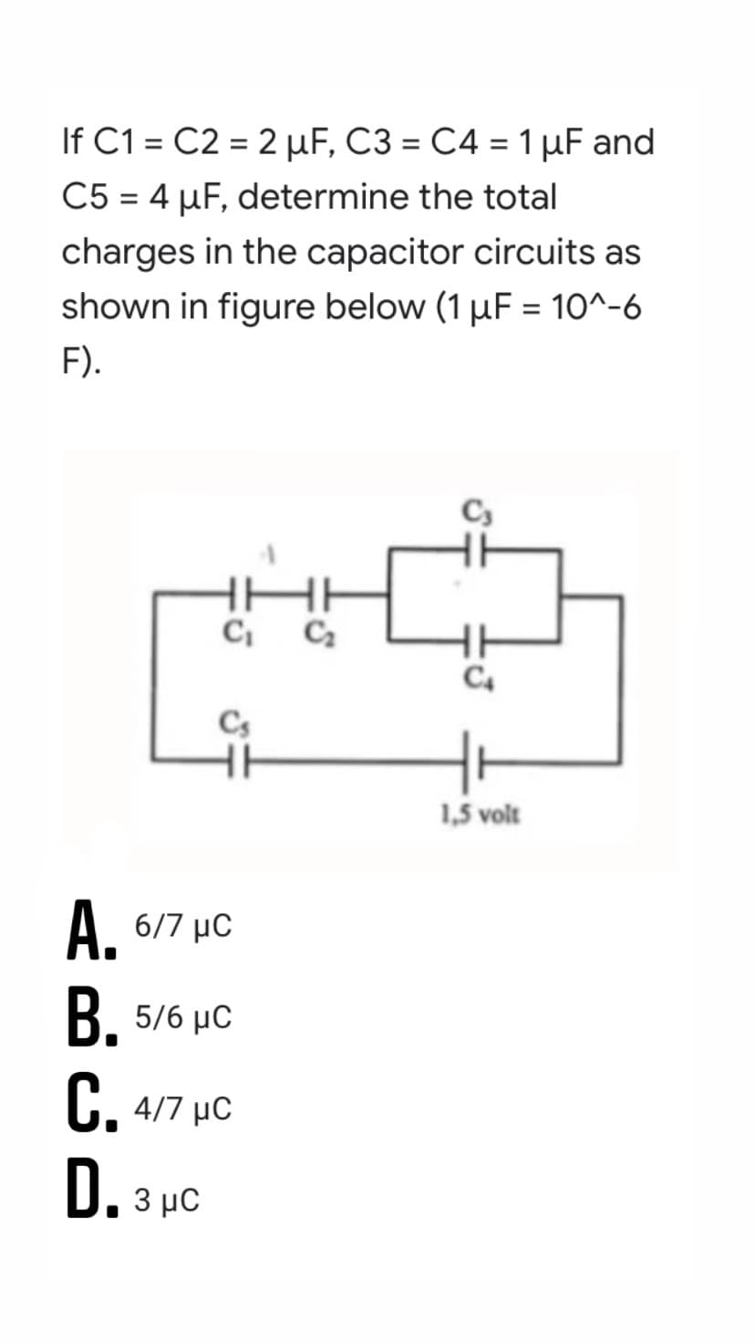 If C1 = C2 = 2 µF, C3 = C4 = 1 µF and
C5 = 4 µF, determine the total
%3D
charges in the capacitor circuits as
shown in figure below (1 µF = 10^-6
%3D
F).
C4
Cs
1,5 volt
A. 6/7 µC
B. 5/6 µc
C. 4/7 µC
D. 3 pc
