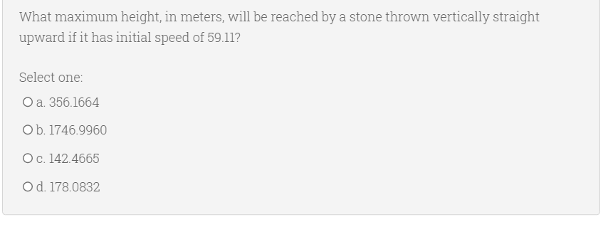 What maximum height, in meters, will be reached by a stone thrown vertically straight
upward if it has initial speed of 59.11?
Select one:
O a. 356.1664
Ob. 1746.9960
Oc. 142.4665
Od. 178.0832
