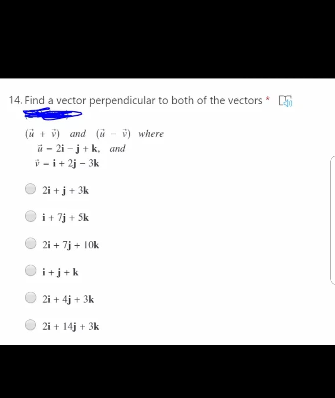 14. Find a vector perpendicular to both of the vectors * 5
(ũ + v) and (ũ
v) where
ü = 2i – j+ k, and
v = i+ 2j – 3k
|
2i + j + 3k
i+ 7j + 5k
2i + 7j + 10k
i+j+k
2i + 4j + 3k
2i + 14j + 3k
