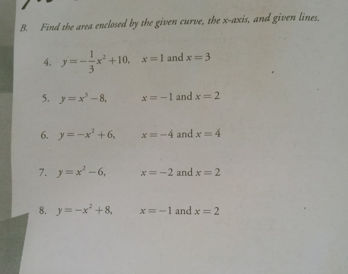 B.
Find the area enclosed by the given curve, the x-axis, and given lines.
4 アーー
1
+10, x=1 and x= 3
3
4. y=--x
5. y=x' -8,
x=-1 and x=2
6. y=ーx' +6,
x=-4 and x=4
7. y=x -6,
x=-2 and x=2
2.
8. y=-x+8,
x=-1 and x=2
