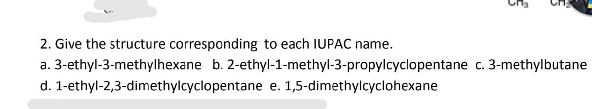 CH3
2. Give the structure corresponding to each IUPAC name.
a. 3-ethyl-3-methylhexane b. 2-ethyl-1-methyl-3-propylcyclopentane c. 3-methylbutane
d. 1-ethyl-2,3-dimethylcyclopentane e. 1,5-dimethylcyclohexane
