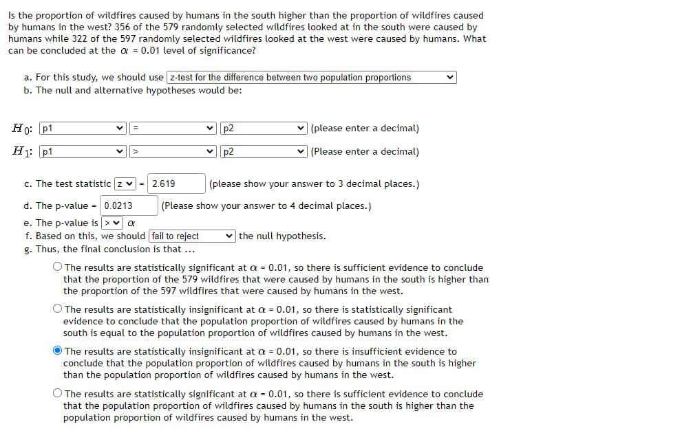 Is the proportion of wildfires caused by humans in the south higher than the proportion of wildfires caused
by humans in the west? 356 of the 579 randomly selected wildfires looked at in the south were caused by
humans while 322 of the 597 randomly selected wildfires looked at the west were caused by humans. What
can be concluded at the a = 0.01 level of significance?
a. For this study, we should use z-test for the difference between two population proportions
b. The null and alternative hypotheses would be:
Ho: p1
p2
v (please enter a decimal)
H1: p1
p2
v (Please enter a decimal)
c. The test statistic z v = 2.619
(please show your answer to 3 decimal places.)
d. The p-value = 0.0213
(Please show your answer to 4 decimal places.)
e. The p-value is >v a
f. Based on this, we should fail to reject
g. Thus, the final conclusion is that ...
v the null hypothesis.
O The results are statistically significant at a = 0.01, so there is sufficient evidence to conclude
that the proportion of the 579 wildfires that were caused by humans in the south is higher than
the proportion of the 597 wildfires that were caused by humans in the west.
O The results are statistically insignificant at a = 0.01, so there is statistically significant
evidence to conclude that the population proportion of wildfires caused by humans in the
south is equal to the population proportion of wildfires caused by humans in the west.
O The results are statistically insignificant at a = 0.01, so there is insufficient evidence to
conclude that the population proportion of wildfires caused by humans in the south is higher
than the population proportion of wildfires caused by humans in the west.
O The results are statistically significant at a = 0.01, so there is sufficient evidence to conclude
that the population proportion of wildfires caused by humans in the south is higher than the
population proportion of wildfires caused by humans in the west.
