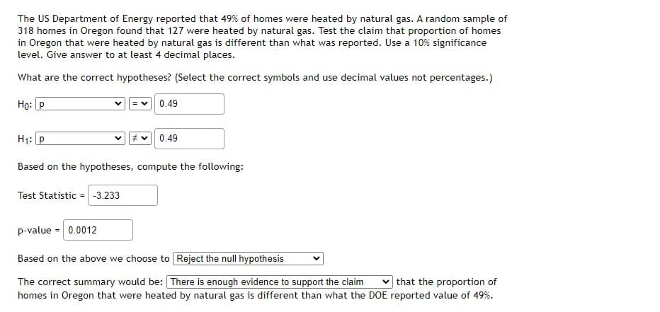 The US Department of Energy reported that 49% of homes were heated by natural gas. A random sample of
318 homes in Oregon found that 127 were heated by natural gas. Test the claim that proportion of homes
in Oregon that were heated by natural gas is different than what was reported. Use a 10% significance
level. Give answer to at least 4 decimal places.
What are the correct hypotheses? (Select the correct symbols and use decimal values not percentages.)
Но: Р
0.49
H1: p
0.49
Based on the hypotheses, compute the following:
Test Statistic = -3.233
p-value = 0.0012
Based on the above we choose to Reject the null hypothesis
v that the proportion of
The correct summary would be: There is enough evidence to support the claim
homes in Oregon that were heated by natural gas is different than what the DOE reported value of 49%.
