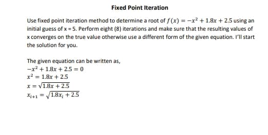 Fixed Point Iteration
Use fixed point iteration method to determine a root of f (x) = -x² + 1.8x + 2.5 using an
initial guess of x = 5. Perform eight (8) iterations and make sure that the resulting values of
x converges on the true value otherwise use a different form of the given equation. I'll start
the solution for you.
The given equation can be written as,
-x2 + 1.8x + 2.5 = 0
x? = 1.8x + 2.5
x = V1.8x + 2.5
1.8x + 2.5
X+1
