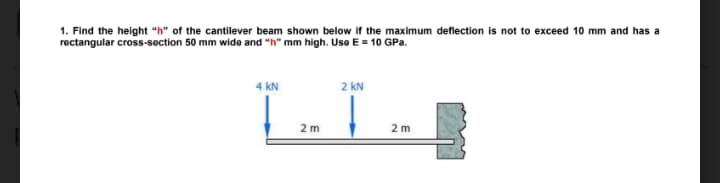 1. Find the height "h" of the cantilever beam shown below if the maximum deflection is not to exceed 10 mm and has a
rectangular cross-section 50 mm wide and "h" mm high. Use E = 10 GPa.
4 kN
2 kN
2 m
2 m

