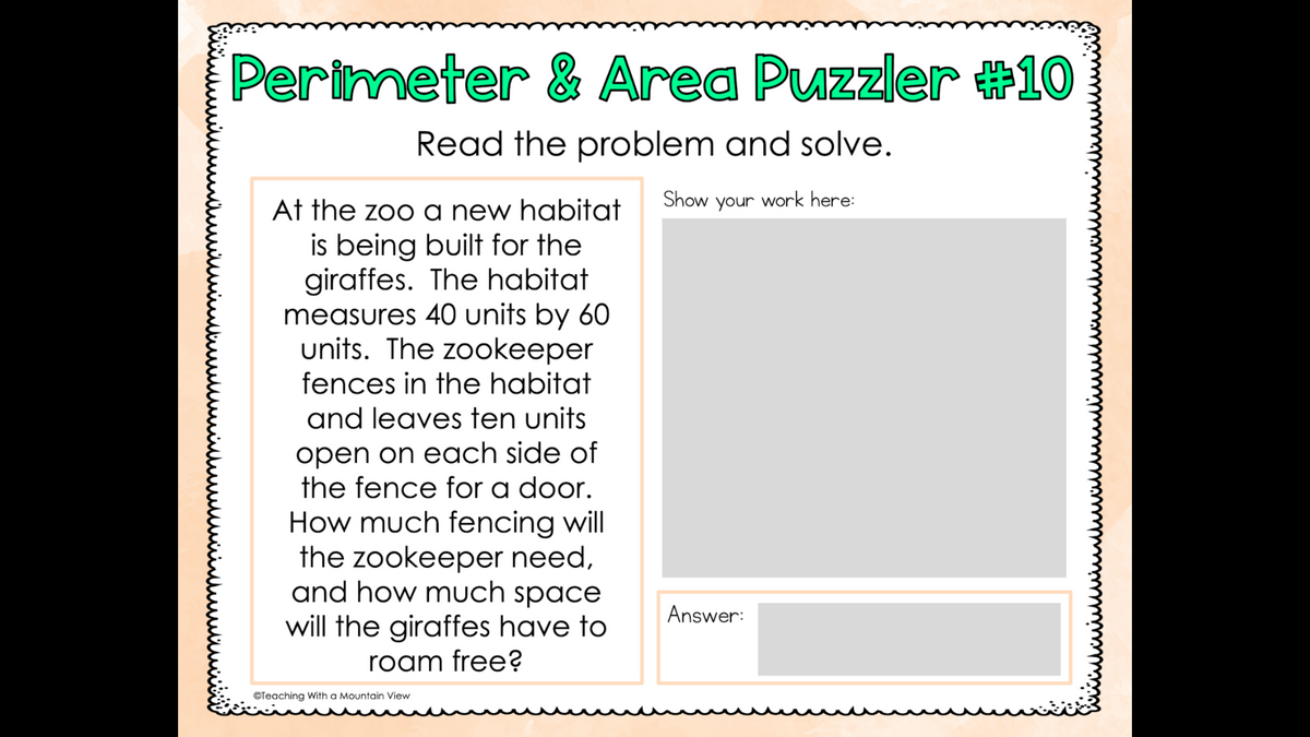 Perimeter & Area Puzzler #10
Read the problem and solve.
Show your work here:
At the zoo a new habitat
is being built for the
giraffes. The habitat
measures 40 units by 60
units. The zookeeper
fences in the habitat
and leaves ten units
open on each side of
the fence for a door.
How much fencing will
the zookeeper need,
and how much space
Answer:
will the giraffes have to
roam free?
©Teaching With a Mountain View
