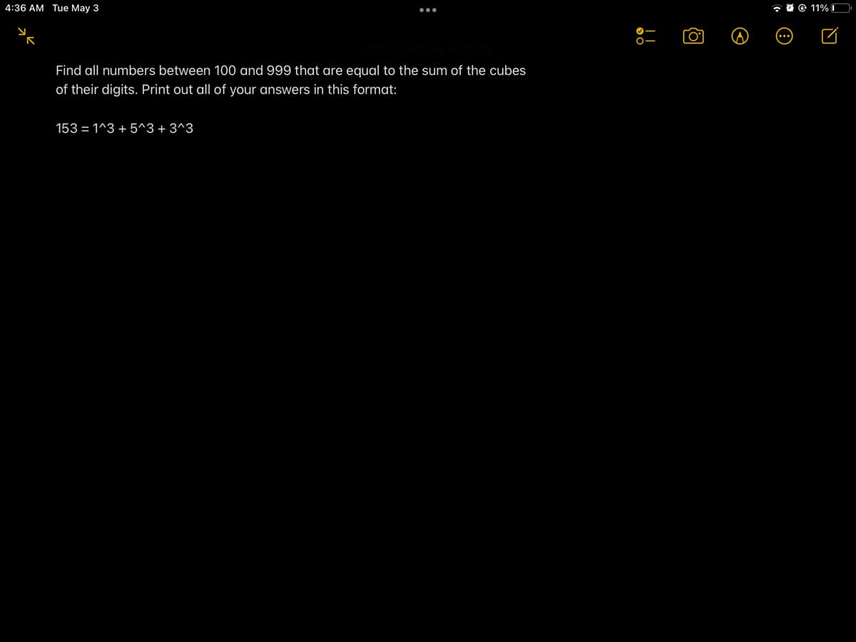 4:36 AM Tue May 3
O O 11%
Find all numbers between 100 and 999 that are equal to the sum of the cubes
of their digits. Print out all of your answers in this format:
153 = 1^3 + 5^3+ 3^3
