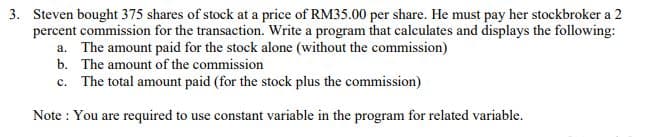 3. Steven bought 375 shares of stock at a price of RM35.00 per share. He must pay her stockbroker a 2
percent commission for the transaction. Write a program that calculates and displays the following:
a. The amount paid for the stock alone (without the commission)
b. The amount of the commission
c. The total amount paid (for the stock plus the commission)
Note : You are required to use constant variable in the program for related variable.
