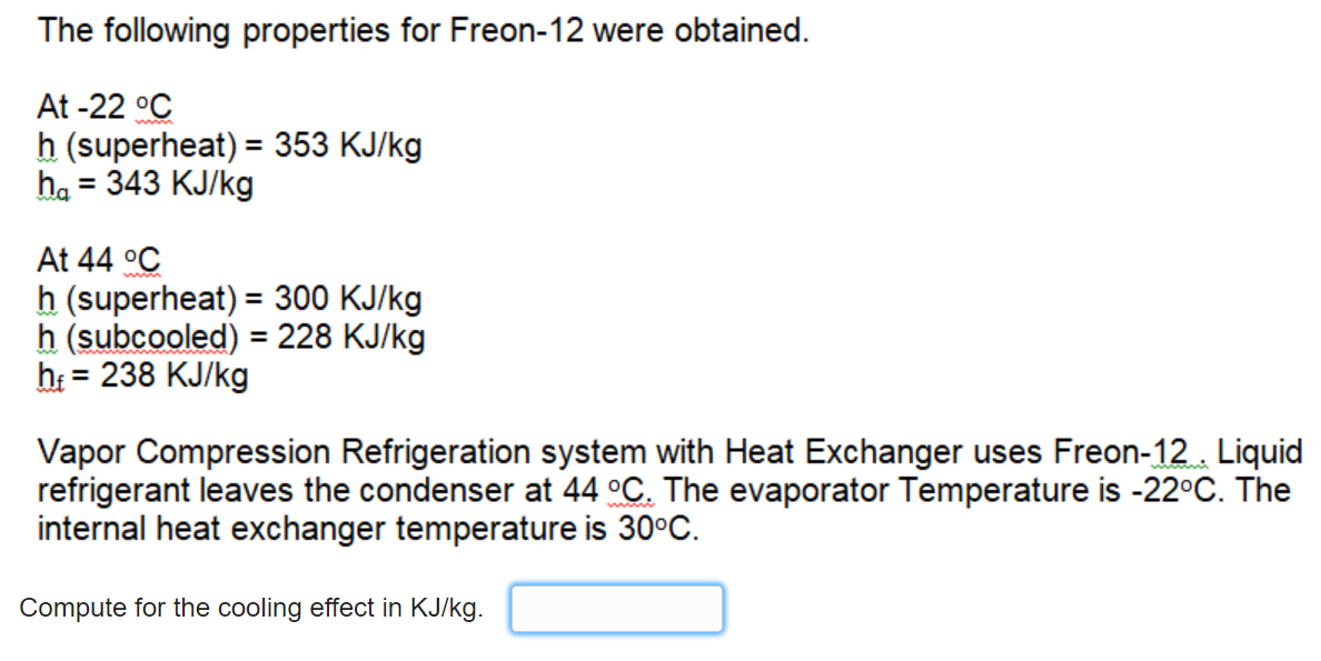 The following properties for Freon-12 were obtained.
At -22 °C
h (superheat) = 353 KJ/kg
ha = 343 KJ/kg
%3D
At 44 °C
h (superheat) = 300 KJ/kg
h (subcooled) = 228 KJ/kg
h = 238 KJ/kg
%3D
%3D
Vapor Compression Refrigeration system with Heat Exchanger uses Freon-12. Liquid
refrigerant leaves the condenser at 44 °C. The evaporator Temperature is -22°C. The
internal heat exchanger temperature is 30°C.
Compute for the cooling effect in KJ/kg.
