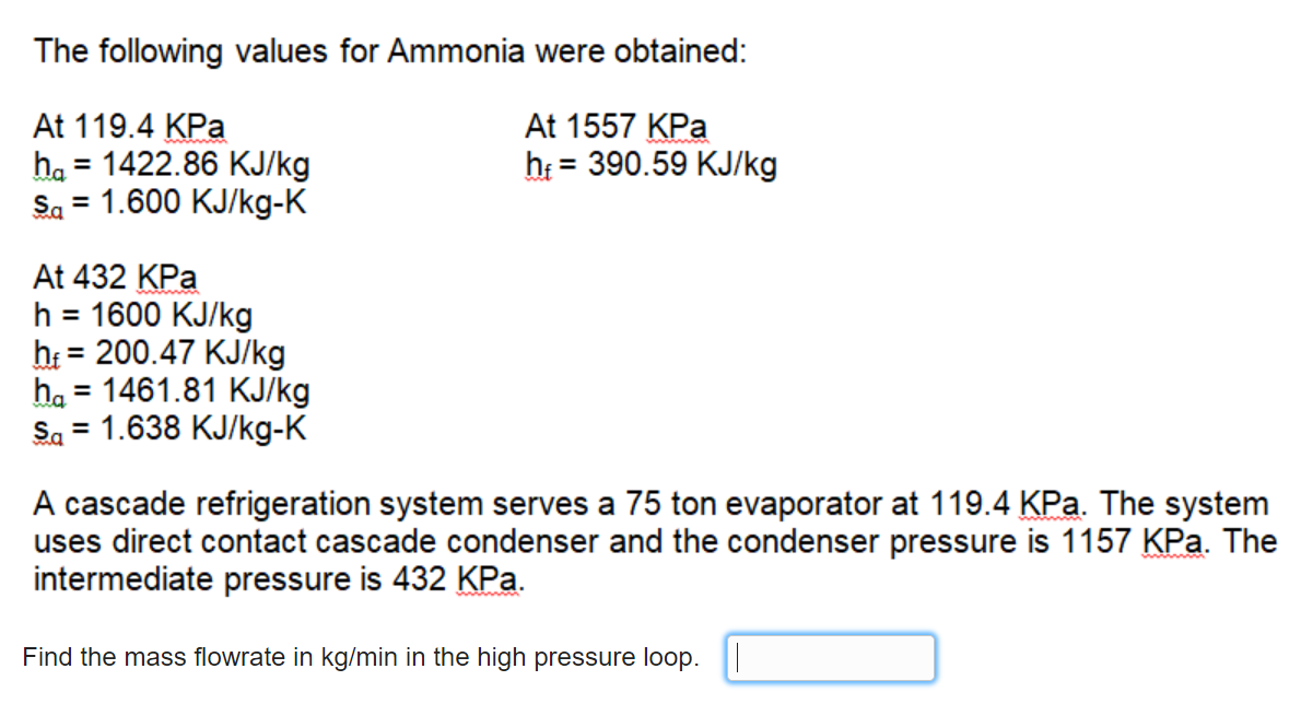 The following values for Ammonia were obtained:
At 119.4 KPa
ha = 1422.86 KJ/kg
Sa = 1.600 KJ/kg-K
At 1557 KPa
h = 390.59 KJ/kg
At 432 KPa
h = 1600 KJ/kg
h = 200.47 KJ/kg
ha = 1461.81 KJ/kg
Sa = 1.638 KJ/kg-K
%3D
%3D
%D
A cascade refrigeration system serves a 75 ton evaporator at 119.4 KPa. The system
uses direct contact cascade condenser and the condenser pressure is 1157 KPa. The
intermediate pressure is 432 KPa.
Find the mass flowrate in kg/min in the high pressure loop. |
