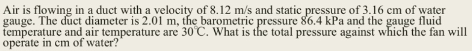 Air is flowing in a duct with a velocity of 8.12 m/s and static pressure of 3.16 cm of water
gauge. The duct diameter is 2.01 m, the barometric pressure 86.4 kPa and the gauge fluid
temperature and air temperature are 30°C. What is the total pressure against which the fan will
operate in cm of water?
