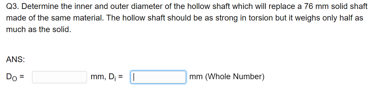 Q3. Determine the inner and outer diameter of the hollow shaft which will replace a 76 mm solid shaft
made of the same material. The hollow shaft should be as strong in torsion but it weighs only half as
much as the solid.
ANS:
Do =
mm, Dj = ||
mm (Whole Number)
