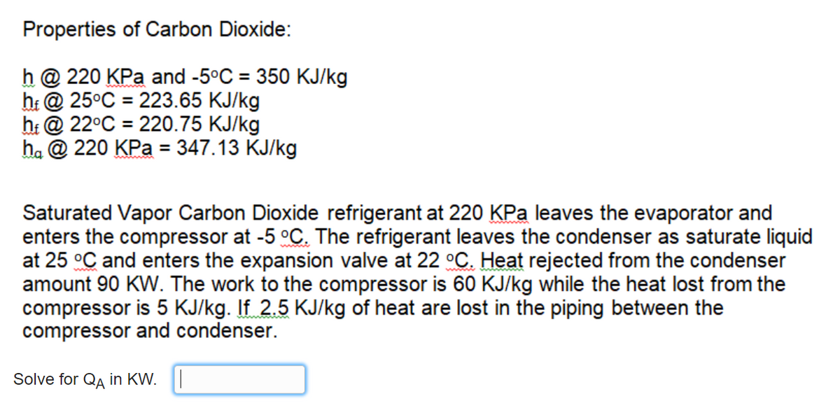 Properties of Carbon Dioxide:
h @ 220 KPa and -5°C = 350 KJ/kg
hi @ 25°C = 223.65 KJ/kg
h: @ 22°C = 220.75 KJ/kg
ha @ 220 KPa = 347.13 KJ/kg
%3D
Saturated Vapor Carbon Dioxide refrigerant at 220 KPa leaves the evaporator and
enters the compressor at -5 °C. The refrigerant leaves the condenser as saturate liquid
at 25 °C and enters the expansion valve at 22 °C. Heat rejected from the condenser
amount 90 KW. The work to the compressor is 60 KJ/kg while the heat lost from the
compressor is 5 KJ/kg. If 2.5 KJ/kg of heat are lost in the piping between the
compressor and condenser.
Solve for QA in KW.
