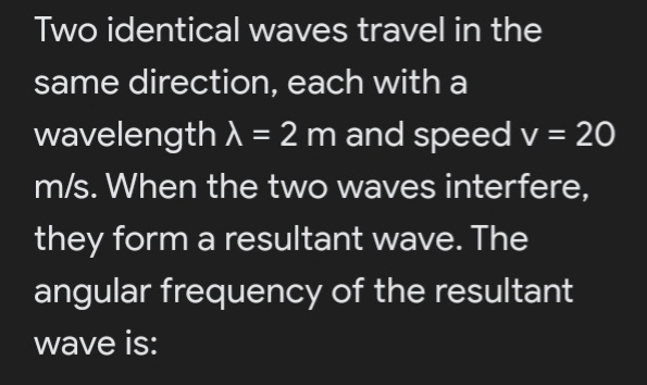 Two identical waves travel in the
same direction, each with a
wavelength A =2 m and speed v = 20
%3D
m/s. When the two waves interfere,
they form a resultant wave. The
angular frequency of the resultant
wave is:
