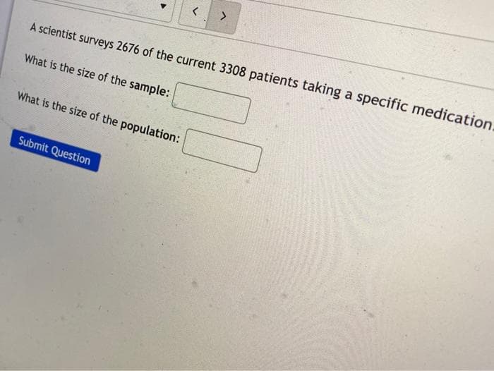 A scientist surveys 2676 of the current 3308 patients taking a specific medication.
What is the size of the sample:
What is the size of the population:
Submit Question
