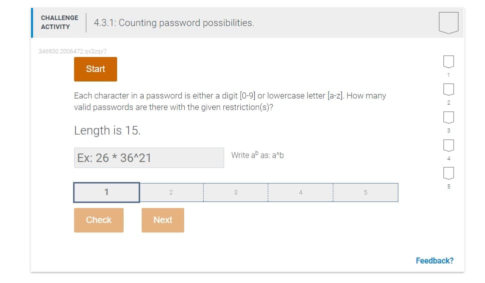 CHALLENGE
4.3.1: Counting password possibilities.
ACTIVITY
346930.2006472.qx3zgy7
Start
Each character in a password is either a digit [0-9] or lowercase letter [a-z]. How many
valid passwords are there with the given restriction(s)?
Length is 15.
Ex: 26 * 36^21
Write ab as: a^b
5
1
Check
Next
Feedback?
