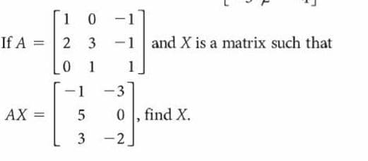 1 0
|
If A
2 3
-1
and X is a matrix such that
0 1
1
-1
3
AX =
0 , find X.
3
-2
