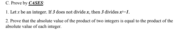 C. Prove by CASES:
1. Let x be an integer. If 3 does not divide x, then 3 divides x-1.
2. Prove that the absolute value of the product of two integers is equal to the product of the
absolute value of each integer.
