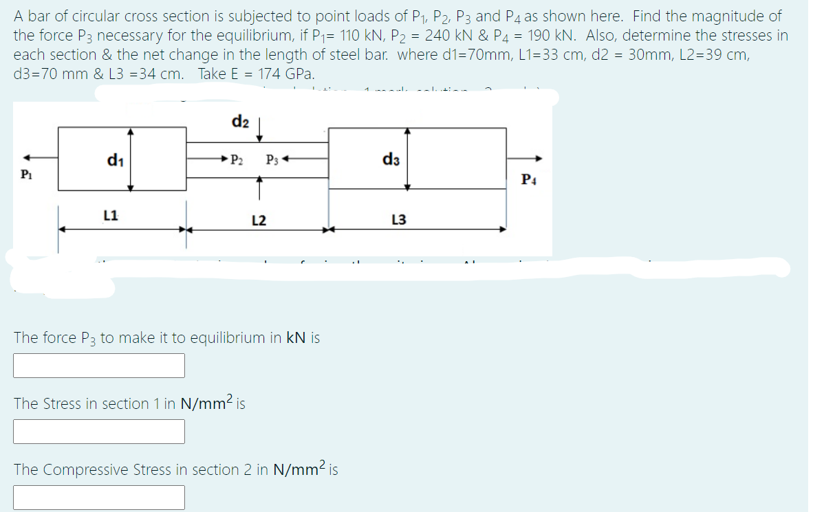 A bar of circular cross section is subjected to point loads of P1, P2, P3 and P4 as shown here. Find the magnitude of
the force P3 necessary for the equilibrium, if P1= 110 kN, P2 = 240 kN & P4 = 190 kN. Also, determine the stresses in
each section & the net change in the length of steel bar. where d1=70mm, L1=33 cm, d2 = 30mm, L2=39 cm,
d3=70 mm & L3 =34 cm. Take E = 174 GPa.
d2
d1
→P2
P3
d3
P1
P4
L1
L2
L3
The force P3 to make it to equilibrium in kN is
The Stress in section 1 in N/mm2 is
The Compressive Stress in section 2 in N/mm2 is
