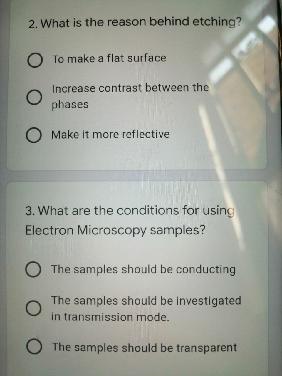 2. What is the reason behind etching?
To make a flat surface
Increase contrast between the
phases
Make it more reflective
3. What are the conditions for using
Electron Microscopy samples?
The samples should be conducting
The samples should be investigated
in transmission mode.
The samples should be transparent
