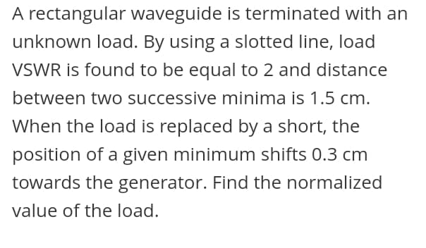 A rectangular waveguide is terminated with an
unknown load. By using a slotted line, load
VSWR is found to be equal to 2 and distance
between two successive minima is 1.5 cm.
When the load is replaced by a short, the
position of a given minimum shifts 0.3 cm
towards the generator. Find the normalized
value of the load.
