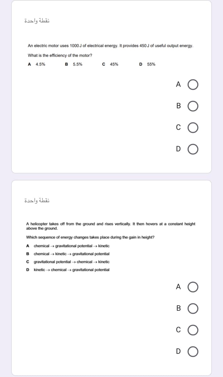 نقطة واحدة
An electric motor uses 1000 J of electrical energy. It provides 450 J of useful output energy.
What is the efficiency of the motor?
A 4.5%
B 5,5%
C 45%
D 55%
A
В
C
D
نقطة واحدة
A helicopter takes off from the ground and rises vertically. It then hovers at a constant height
above the ground.
Which sequence of energy changes takes place during the gain in height?
A chemical → gravitational potential → kinetic
B
chemical → kinetic → gravitational potential
C gravitational potential -→ chemical → kinetic
D kinetic → chemical → gravitational potential
A O
C
D
